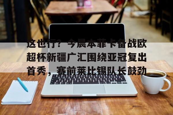 米兰体育官方-关于这也行？今晨本菲卡备战欧超杯新疆广汇围绕亚冠复出首秀，赛前莱比锡队长鼓劲的信息