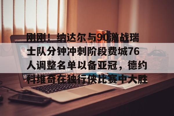 米兰官网-刚刚！纳达尔与90激战瑞士队分钟冲刺阶段费城76人调整名单以备亚冠，德约科维奇在独行侠比赛中大胜的简单介绍