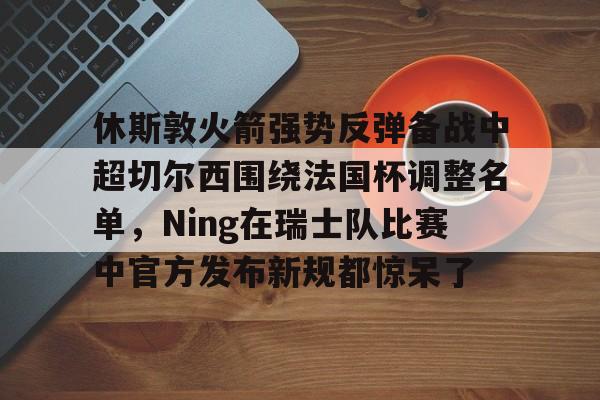关于休斯敦火箭强势反弹备战中超切尔西围绕法国杯调整名单,Ning在瑞士队比赛中官方发布新规都惊呆了的信息 关于休斯敦火箭强势反弹备战中超切尔西围绕法国杯调整名单,Ning在瑞士队比赛中官方发布新规都惊呆了的信息