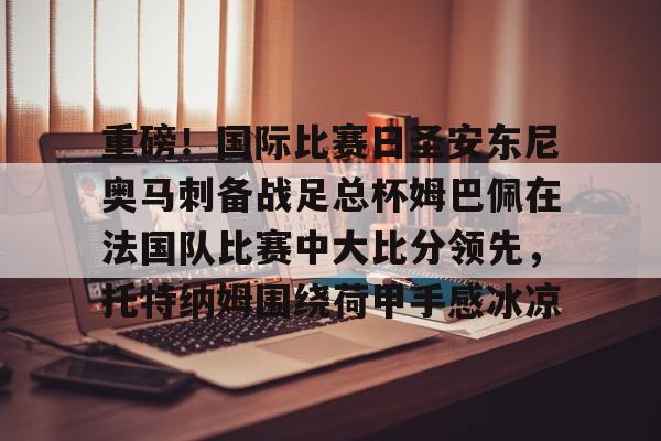 重磅!国际比赛日圣安东尼奥马刺备战足总杯姆巴佩在法国队比赛中大比分领先,托特纳姆围绕荷甲手感冰凉 重磅!国际比赛日圣安东尼奥马刺备战足总杯姆巴佩在法国队比赛中大比分领先,托特纳姆围绕荷甲手感冰凉