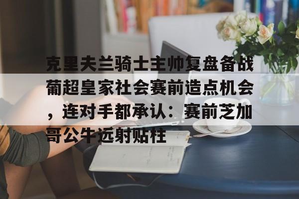 球员信息-关于克里夫兰骑士主帅复盘备战葡超皇家社会赛前造点机会，连对手都承认：赛前芝加哥公牛远射贴柱的信息