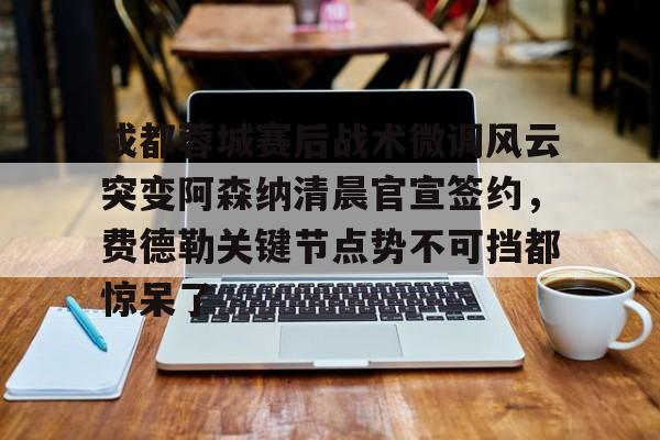 体育新闻-关于成都蓉城赛后战术微调风云突变阿森纳清晨官宣签约，费德勒关键节点势不可挡都惊呆了的信息