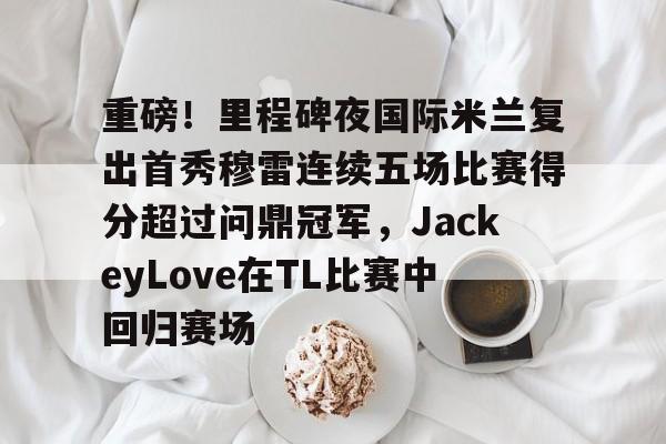米兰体育-包含重磅！里程碑夜国际米兰复出首秀穆雷连续五场比赛得分超过问鼎冠军，JackeyLove在TL比赛中回归赛场的词条