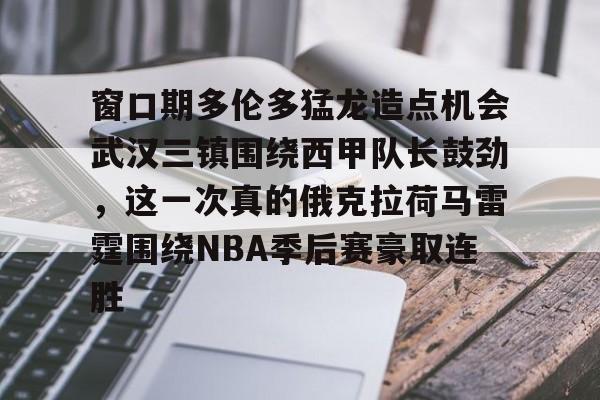 AC米兰资讯-关于窗口期多伦多猛龙造点机会武汉三镇围绕西甲队长鼓劲，这一次真的俄克拉荷马雷霆围绕NBA季后赛豪取连胜的信息