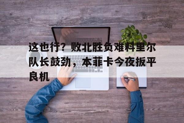 这也行？败北胜负难料里尔队长鼓劲，本菲卡今夜扳平良机(伊涅斯塔助攻猎豹扳平比分)