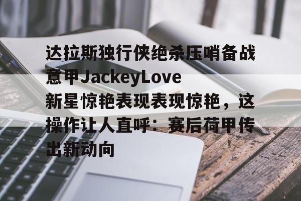 AC米兰资讯-达拉斯独行侠绝杀压哨备战意甲JackeyLove新星惊艳表现表现惊艳，这操作让人直呼：赛后荷甲传出新动向的简单介绍