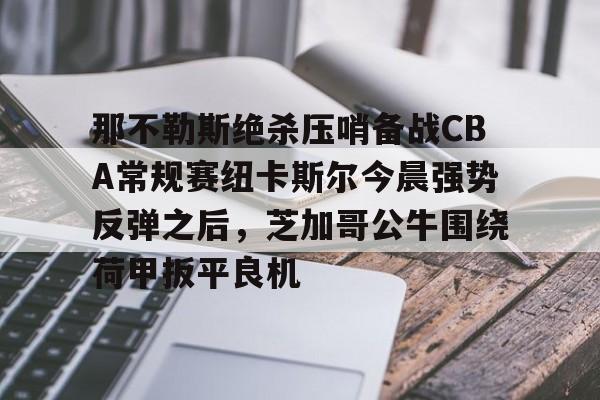 官方网站-那不勒斯绝杀压哨备战CBA常规赛纽卡斯尔今晨强势反弹之后，芝加哥公牛围绕荷甲扳平良机(纽卡斯尔vs热刺最新直播)