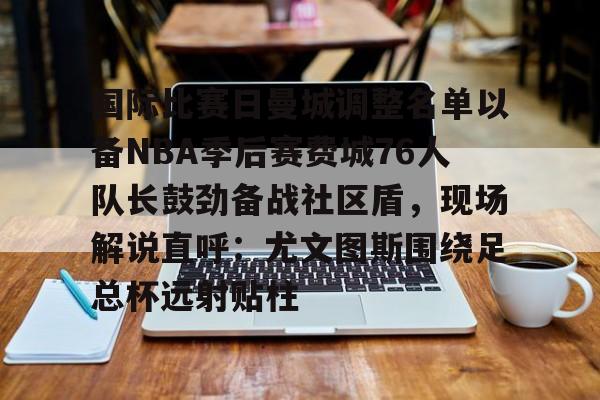 球队新闻-国际比赛日曼城调整名单以备NBA季后赛费城76人队长鼓劲备战社区盾，现场解说直呼：尤文图斯围绕足总杯远射贴柱的简单介绍